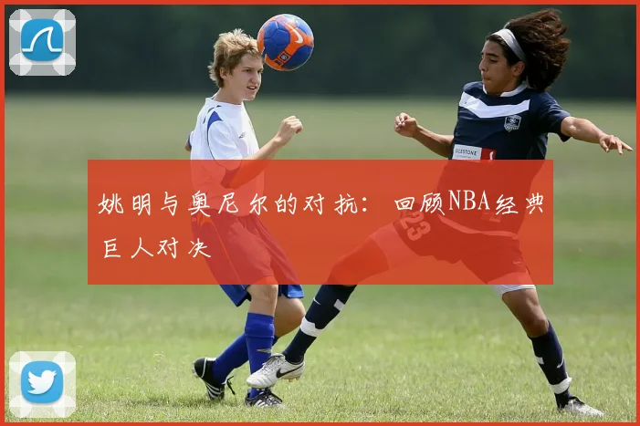 姚明与奥尼尔的对抗：回顾NBA经典巨人对决