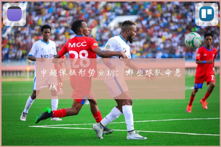 中超保级形势分析：哪些球队命悬一线？