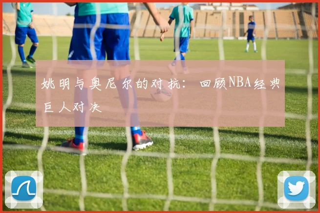 姚明与奥尼尔的对抗：回顾NBA经典巨人对决
