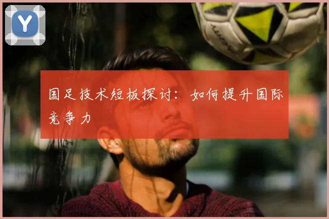 国足技术短板探讨：如何提升国际竞争力
