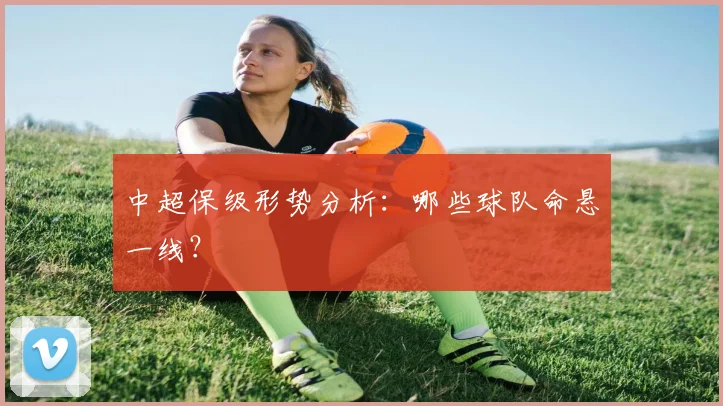 中超保级形势分析:哪些球队命悬一线?